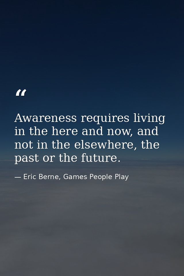Awareness requires living in the here and now, and not in the elsewhere, the past or the future. — Eric Berne, Games People Play