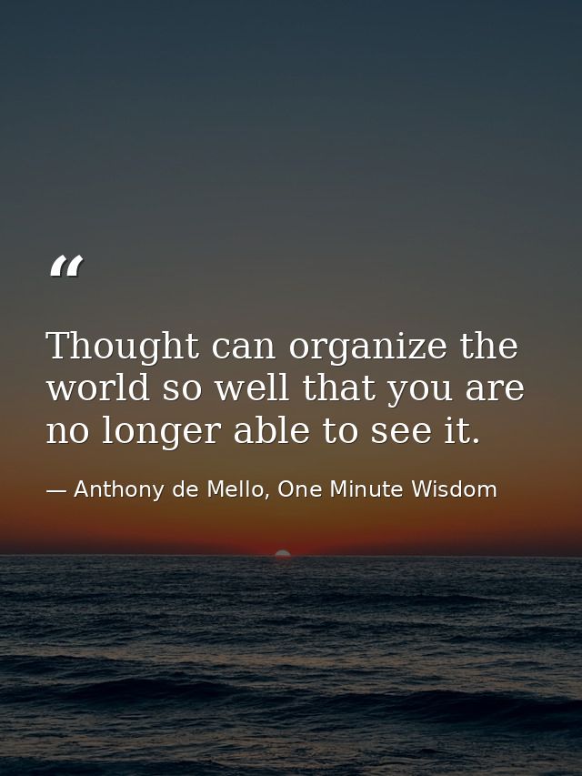 Thought can organize the world so well that you are no longer able to see it. — Anthony de Mello, One Minute Wisdom