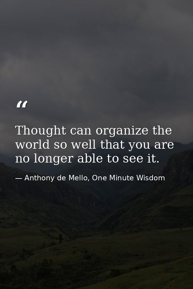 Thought can organize the world so well that you are no longer able to see it. — Anthony de Mello, One Minute Wisdom