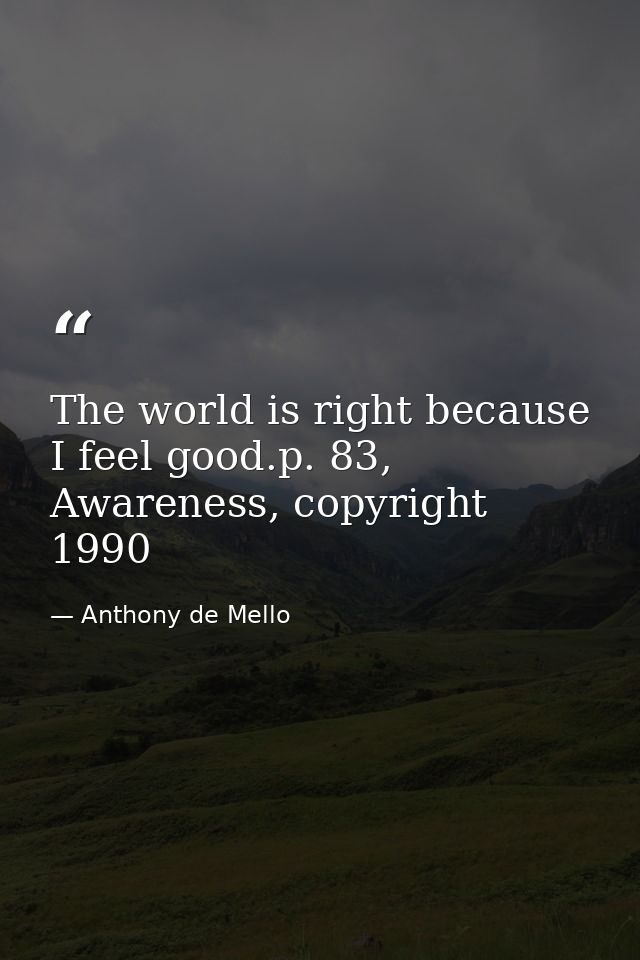 The world is right because I feel good.p. 83, Awareness, copyright 1990 — Anthony de Mello