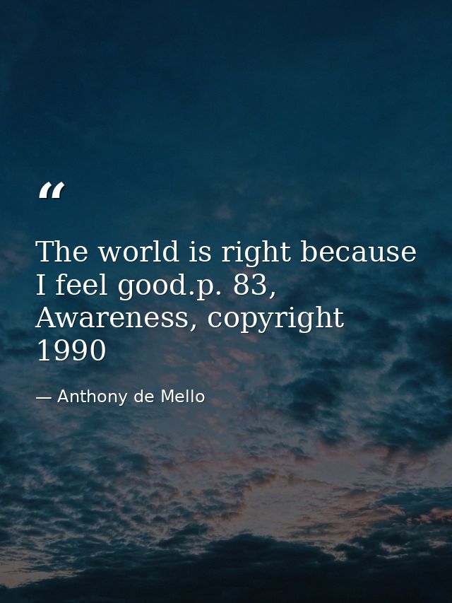 The world is right because I feel good.p. 83, Awareness, copyright 1990 — Anthony de Mello