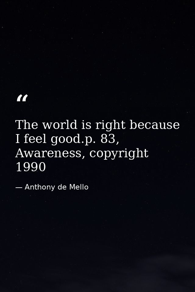 The world is right because I feel good.p. 83, Awareness, copyright 1990 — Anthony de Mello