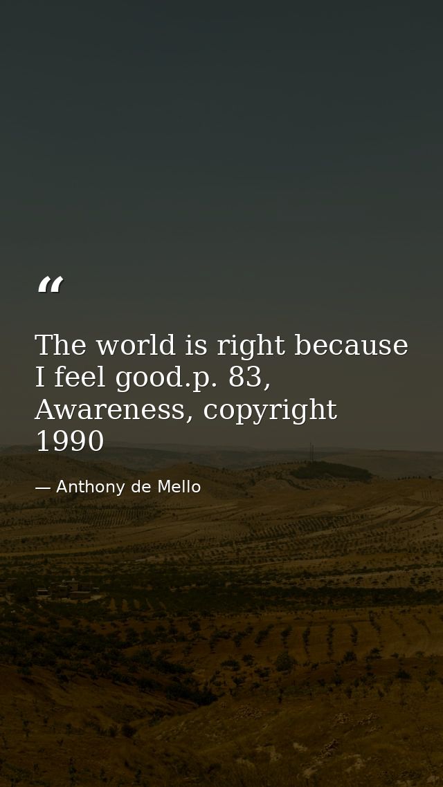 The world is right because I feel good.p. 83, Awareness, copyright 1990 — Anthony de Mello