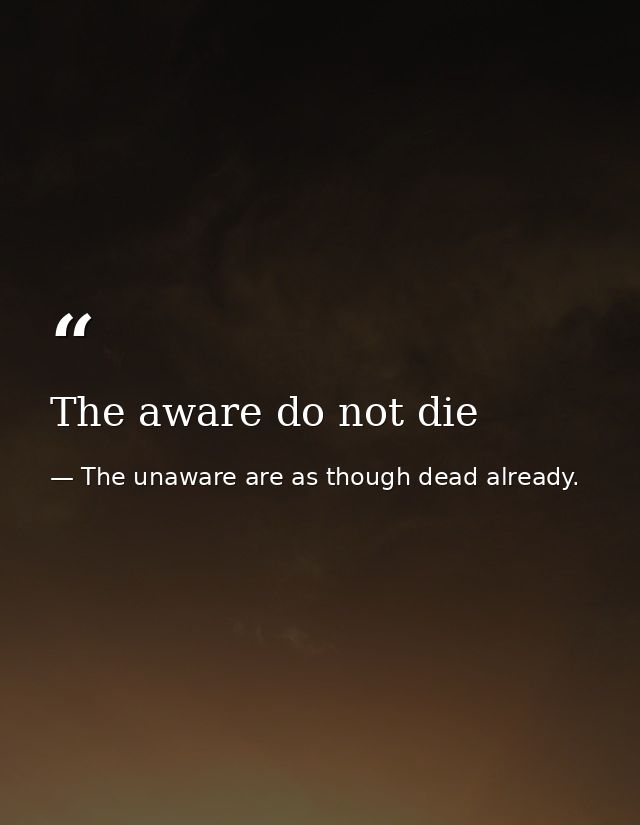 The aware do not die — The unaware are as though dead already.