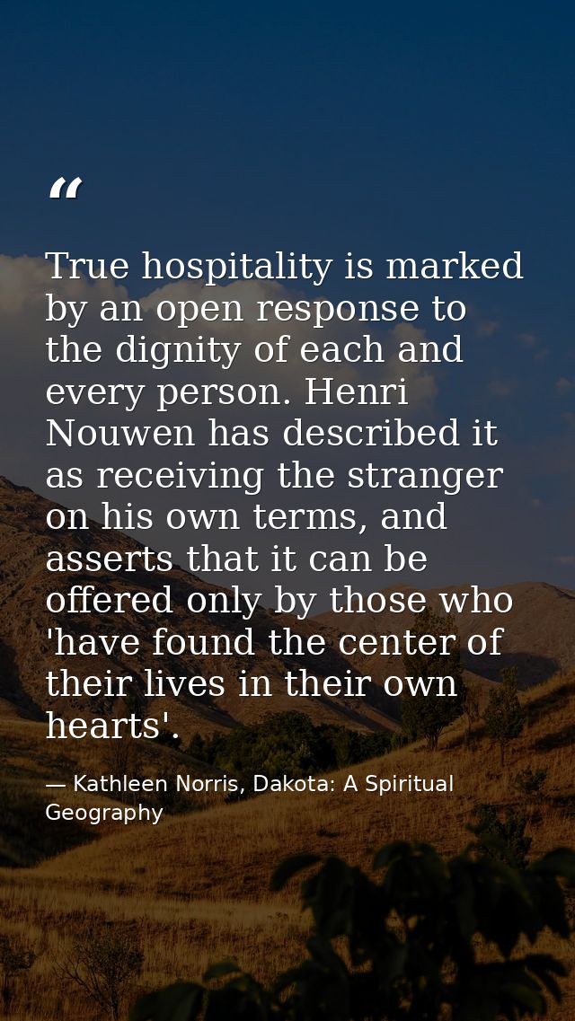True hospitality is marked by an open response to the dignity of each and every person. Henri Nouwen has described it as — Kathleen Norris, Dakota: A Spiritual Geography