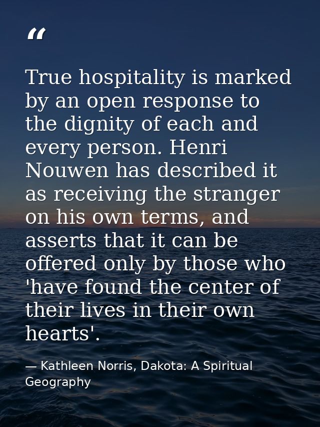 True hospitality is marked by an open response to the dignity of each and every person. Henri Nouwen has described it as — Kathleen Norris, Dakota: A Spiritual Geography