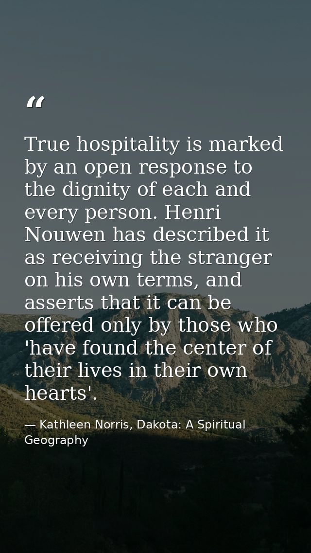 True hospitality is marked by an open response to the dignity of each and every person. Henri Nouwen has described it as — Kathleen Norris, Dakota: A Spiritual Geography