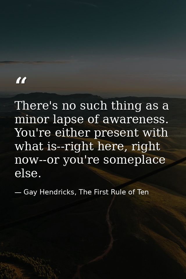 There's no such thing as a minor lapse of awareness. You're either present with what is--right here, right now--or you'r — Gay Hendricks, The First Rule of Ten