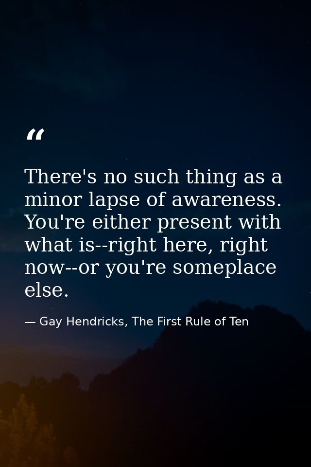 There's no such thing as a minor lapse of awareness. You're either present with what is--right here, right now--or you'r — Gay Hendricks, The First Rule of Ten