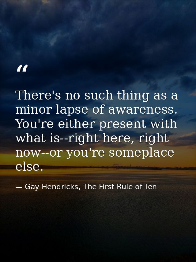 There's no such thing as a minor lapse of awareness. You're either present with what is--right here, right now--or you'r — Gay Hendricks, The First Rule of Ten