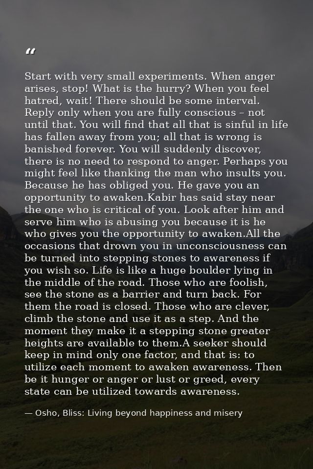 Start with very small experiments. When anger arises, stop! What is the hurry? When you feel hatred, wait! There should  — Osho, Bliss: Living beyond happiness and misery