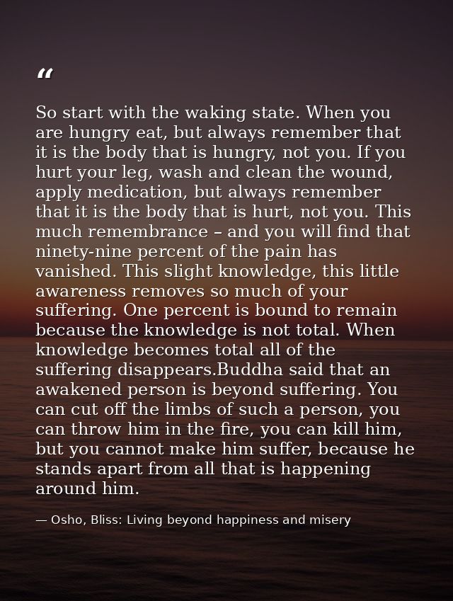 So start with the waking state. When you are hungry eat, but always remember that it is the body that is hungry, not you — Osho, Bliss: Living beyond happiness and misery