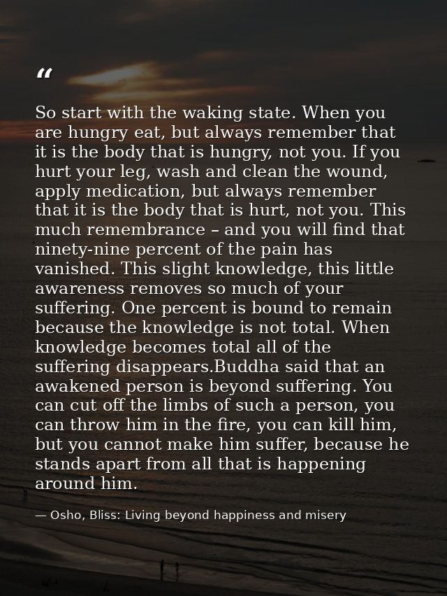 So start with the waking state. When you are hungry eat, but always remember that it is the body that is hungry, not you — Osho, Bliss: Living beyond happiness and misery