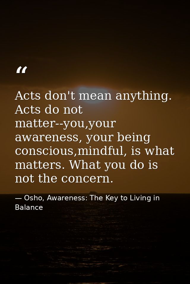 Acts don't mean anything. Acts do not matter--you,your awareness, your being conscious,mindful, is what matters. What yo — Osho, Awareness: The Key to Living in Balance