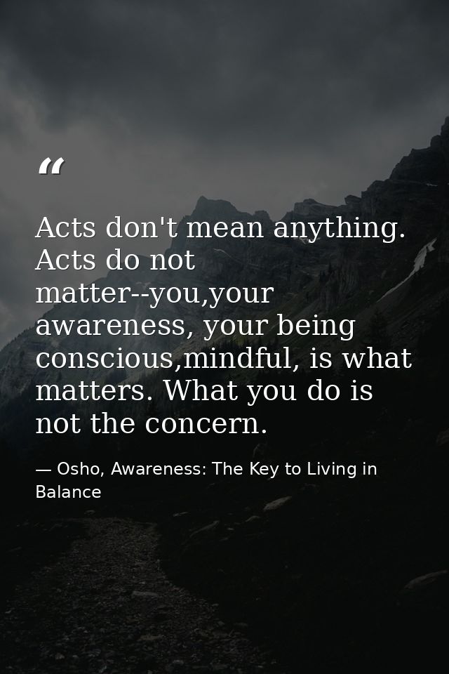 Acts don't mean anything. Acts do not matter--you,your awareness, your being conscious,mindful, is what matters. What yo — Osho, Awareness: The Key to Living in Balance