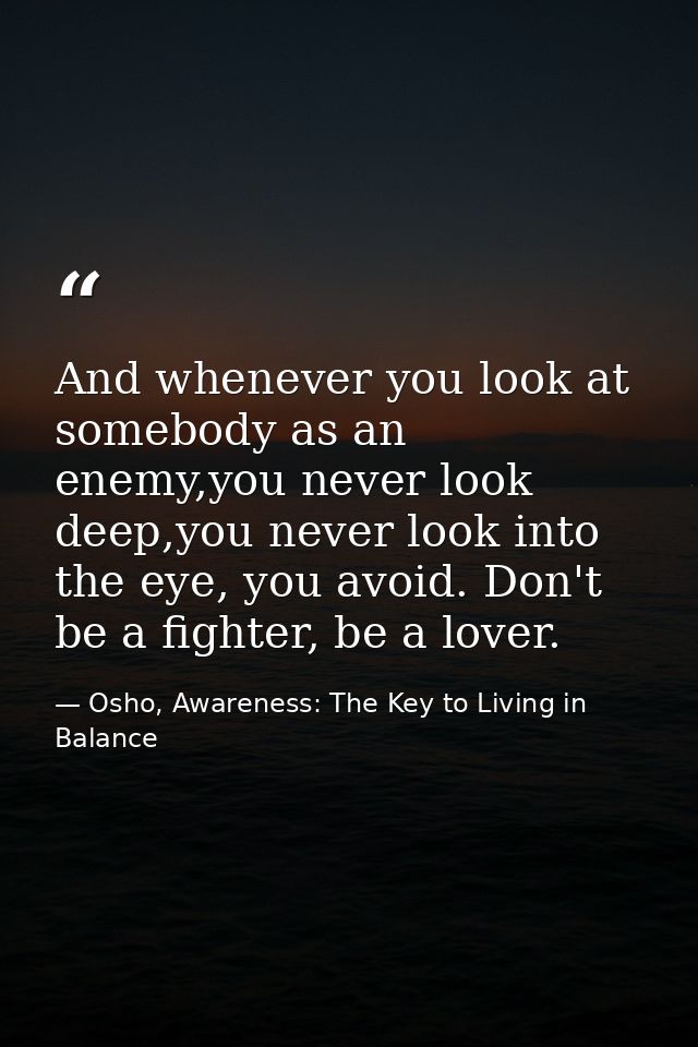 And whenever you look at somebody as an enemy,you never look deep,you never look into the eye, you avoid. Don't be a fig — Osho, Awareness: The Key to Living in Balance