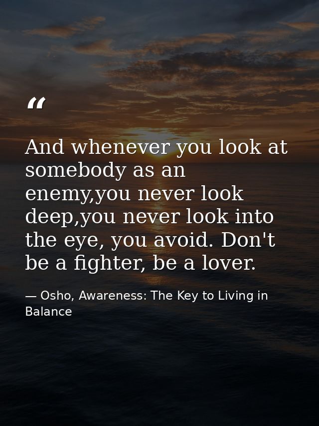 And whenever you look at somebody as an enemy,you never look deep,you never look into the eye, you avoid. Don't be a fig — Osho, Awareness: The Key to Living in Balance