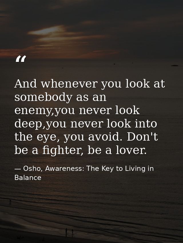 And whenever you look at somebody as an enemy,you never look deep,you never look into the eye, you avoid. Don't be a fig — Osho, Awareness: The Key to Living in Balance