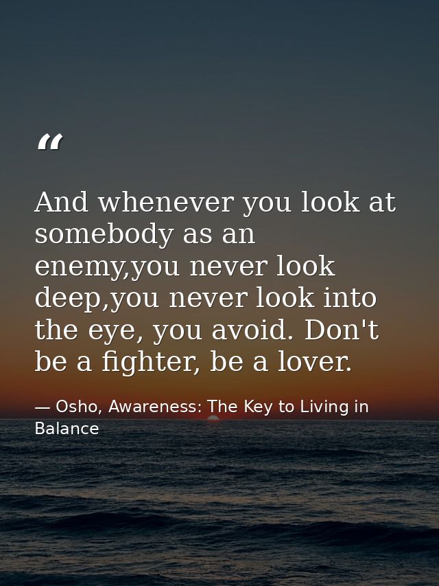 And whenever you look at somebody as an enemy,you never look deep,you never look into the eye, you avoid. Don't be a fig — Osho, Awareness: The Key to Living in Balance