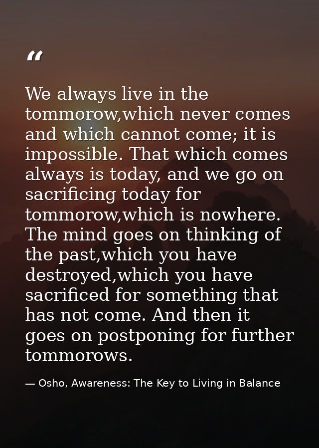 We always live in the tommorow,which never comes and which cannot come; it is impossible. That which comes always is tod — Osho, Awareness: The Key to Living in Balance