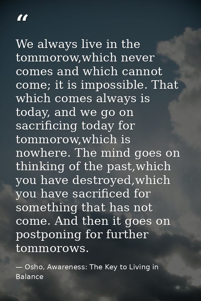 We always live in the tommorow,which never comes and which cannot come; it is impossible. That which comes always is tod — Osho, Awareness: The Key to Living in Balance