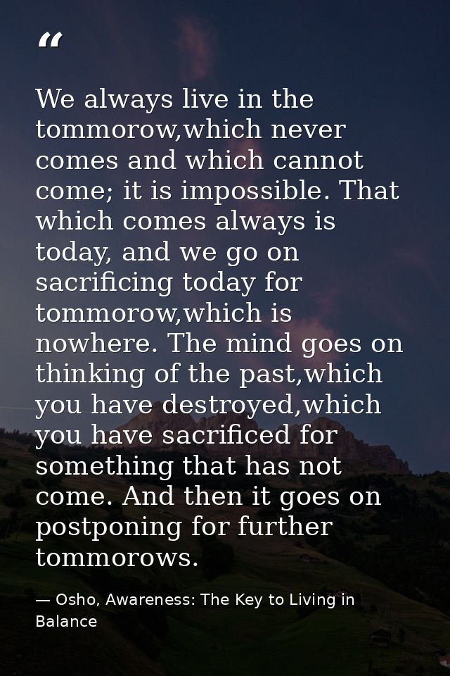 We always live in the tommorow,which never comes and which cannot come; it is impossible. That which comes always is tod — Osho, Awareness: The Key to Living in Balance