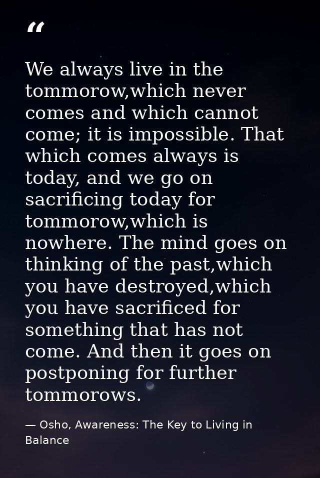 We always live in the tommorow,which never comes and which cannot come; it is impossible. That which comes always is tod — Osho, Awareness: The Key to Living in Balance