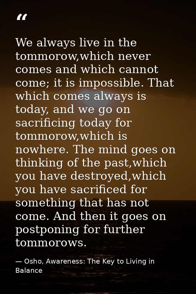 We always live in the tommorow,which never comes and which cannot come; it is impossible. That which comes always is tod — Osho, Awareness: The Key to Living in Balance