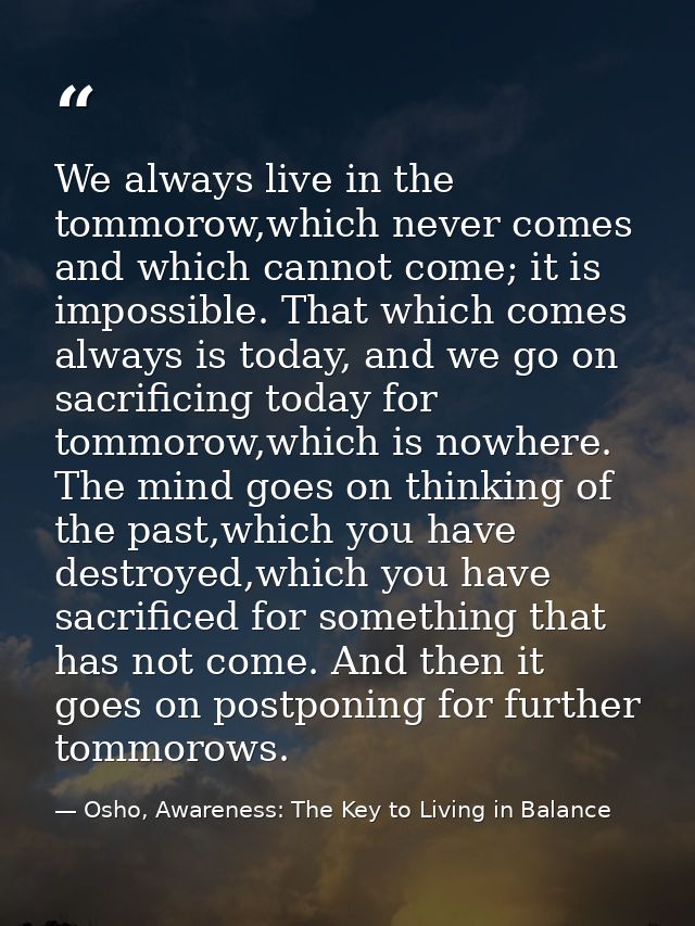 We always live in the tommorow,which never comes and which cannot come; it is impossible. That which comes always is tod — Osho, Awareness: The Key to Living in Balance