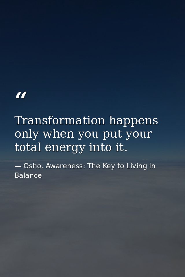 Transformation happens only when you put your total energy into it. — Osho, Awareness: The Key to Living in Balance