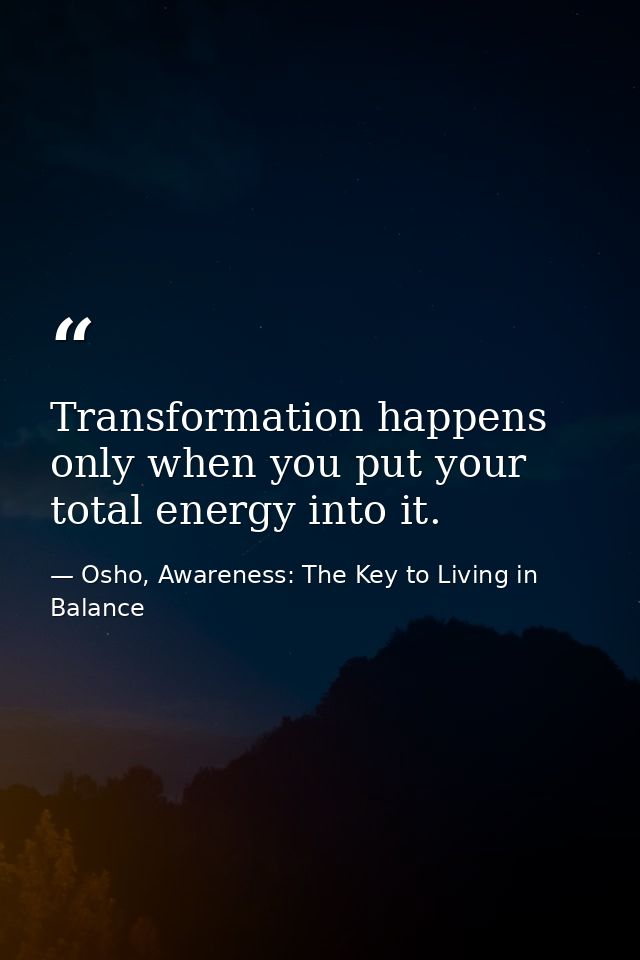 Transformation happens only when you put your total energy into it. — Osho, Awareness: The Key to Living in Balance
