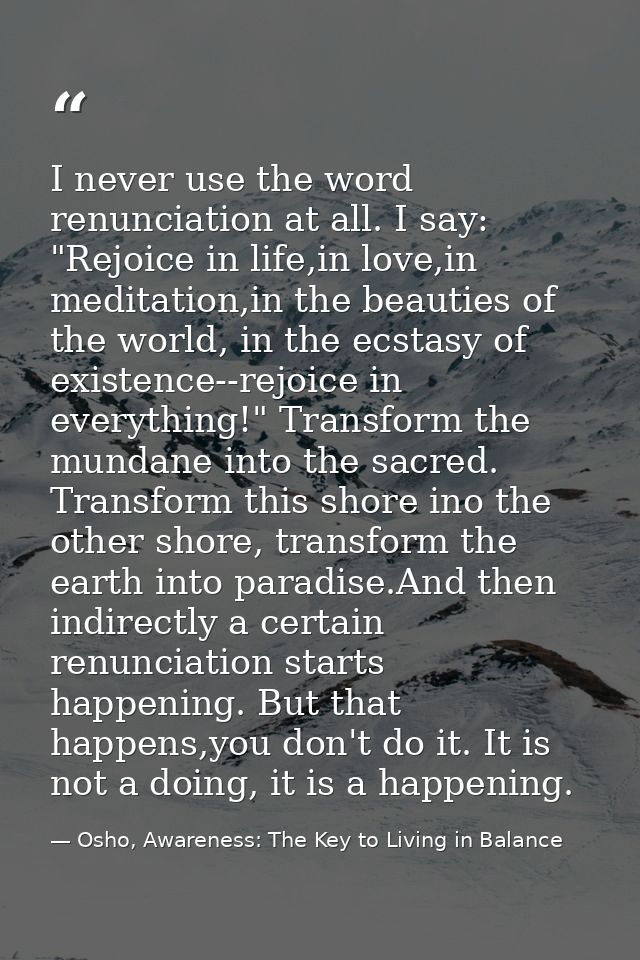 I never use the word renunciation at all. I say: "Rejoice in life,in love,in meditation,in the beauties of the world, in — Osho, Awareness: The Key to Living in Balance