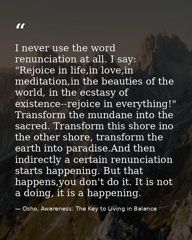 I never use the word renunciation at all. I say: "Rejoice in life,in love,in meditation,in the beauties of the world, in — Osho, Awareness: The Key to Living in Balance
