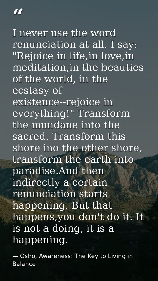 I never use the word renunciation at all. I say: "Rejoice in life,in love,in meditation,in the beauties of the world, in — Osho, Awareness: The Key to Living in Balance