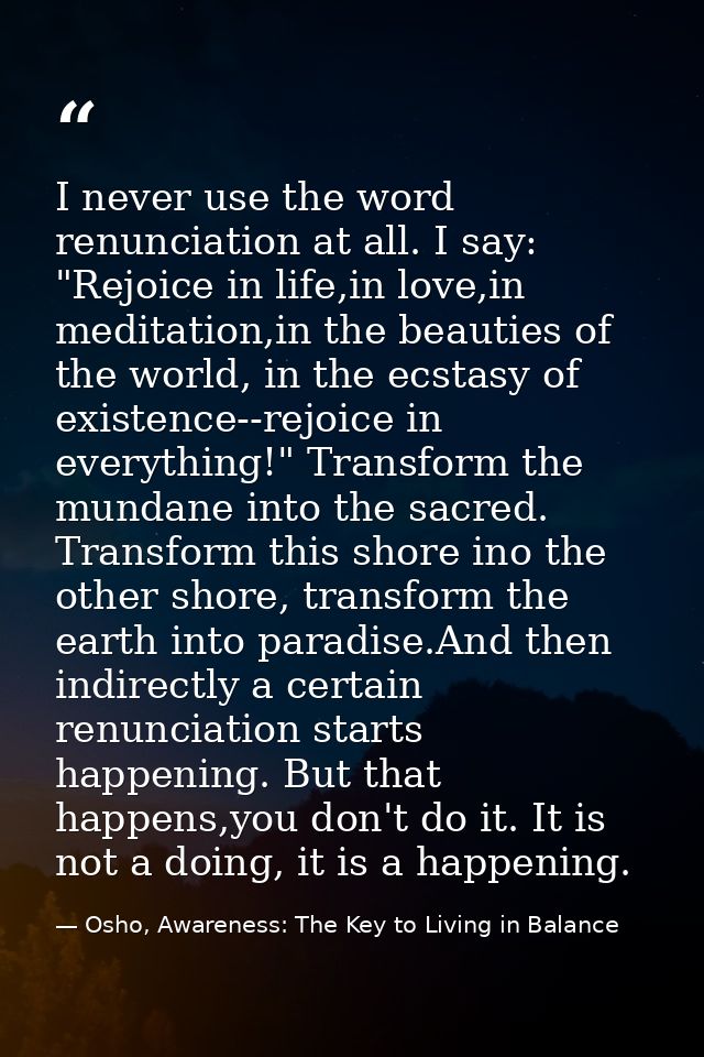 I never use the word renunciation at all. I say: "Rejoice in life,in love,in meditation,in the beauties of the world, in — Osho, Awareness: The Key to Living in Balance