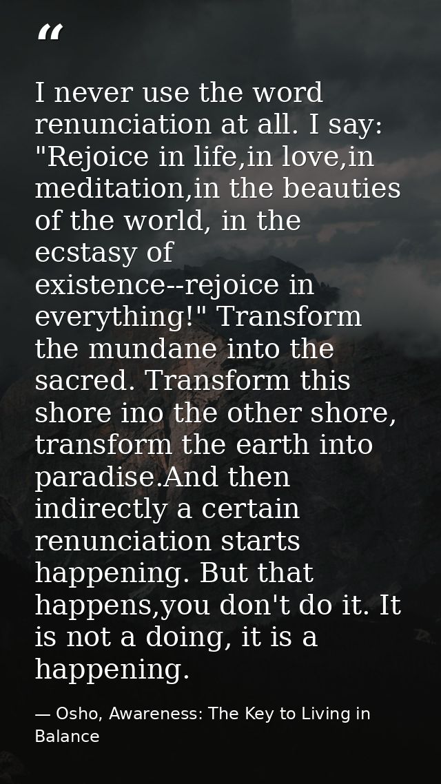 I never use the word renunciation at all. I say: "Rejoice in life,in love,in meditation,in the beauties of the world, in — Osho, Awareness: The Key to Living in Balance