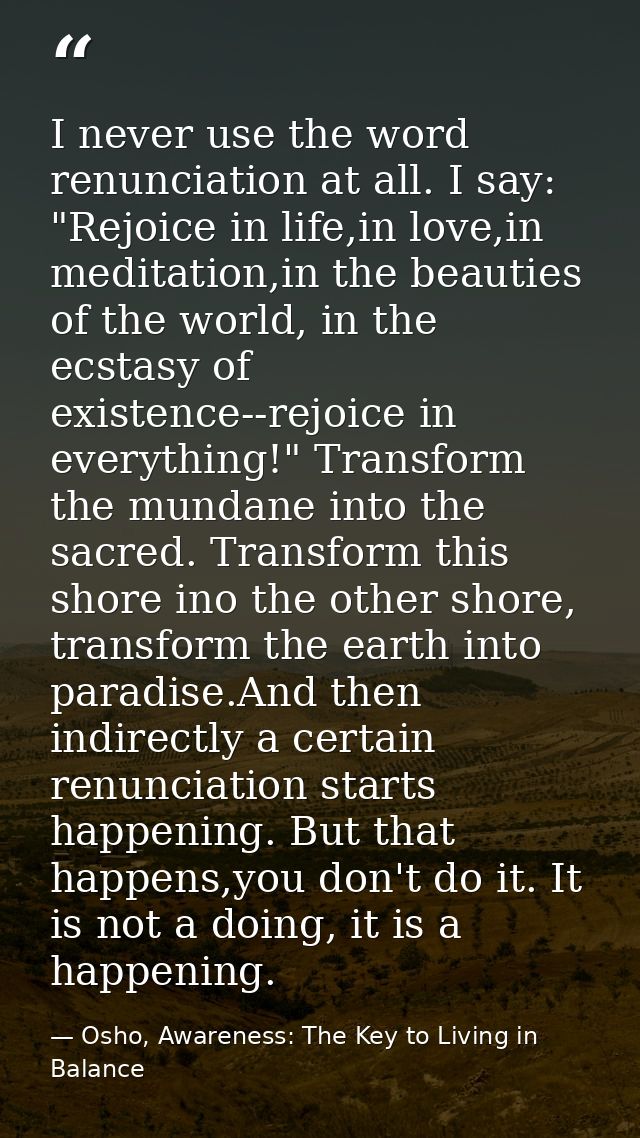 I never use the word renunciation at all. I say: "Rejoice in life,in love,in meditation,in the beauties of the world, in — Osho, Awareness: The Key to Living in Balance