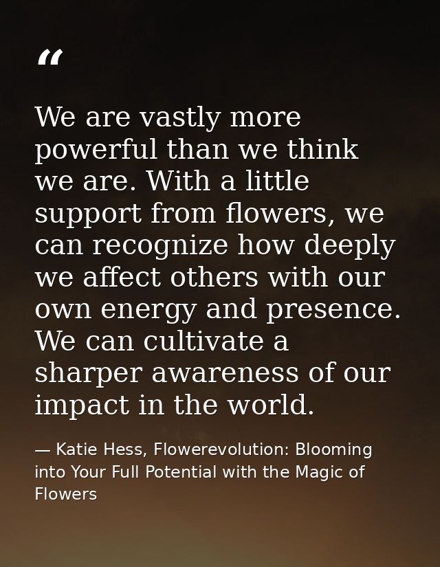 We are vastly more powerful than we think we are. With a little support from flowers, we can recognize how deeply we aff — Katie Hess, Flowerevolution: Blooming into Your Full Potential with the Magic of Flowers