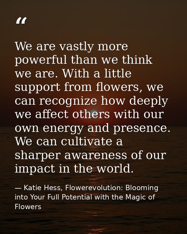 We are vastly more powerful than we think we are. With a little support from flowers, we can recognize how deeply we aff — Katie Hess, Flowerevolution: Blooming into Your Full Potential with the Magic of Flowers