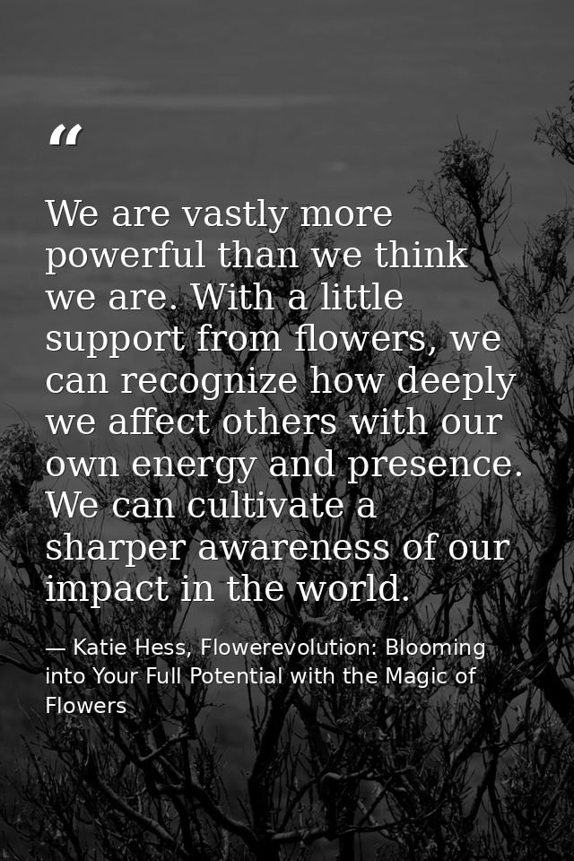 We are vastly more powerful than we think we are. With a little support from flowers, we can recognize how deeply we aff — Katie Hess, Flowerevolution: Blooming into Your Full Potential with the Magic of Flowers