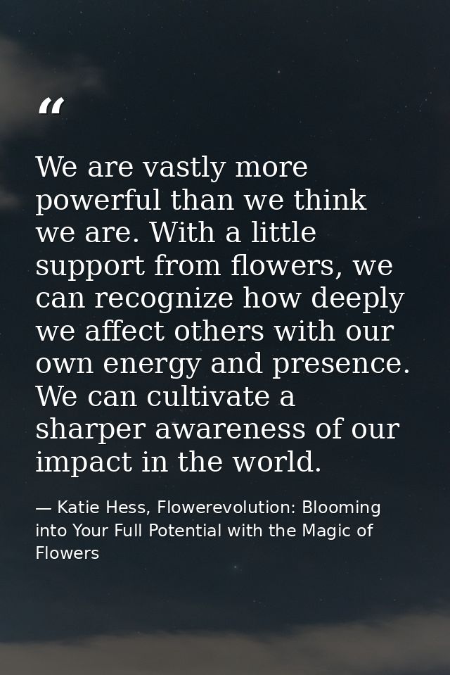 We are vastly more powerful than we think we are. With a little support from flowers, we can recognize how deeply we aff — Katie Hess, Flowerevolution: Blooming into Your Full Potential with the Magic of Flowers