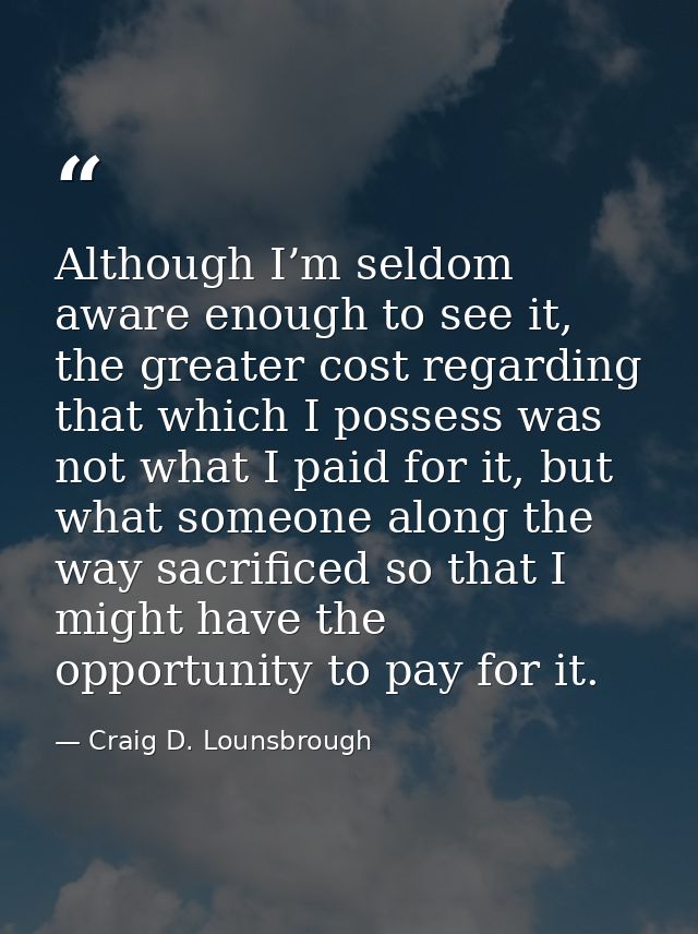 Although I’m seldom aware enough to see it, the greater cost regarding that which I possess was not what I paid for it,  — Craig D. Lounsbrough