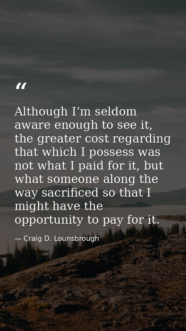 Although I’m seldom aware enough to see it, the greater cost regarding that which I possess was not what I paid for it,  — Craig D. Lounsbrough