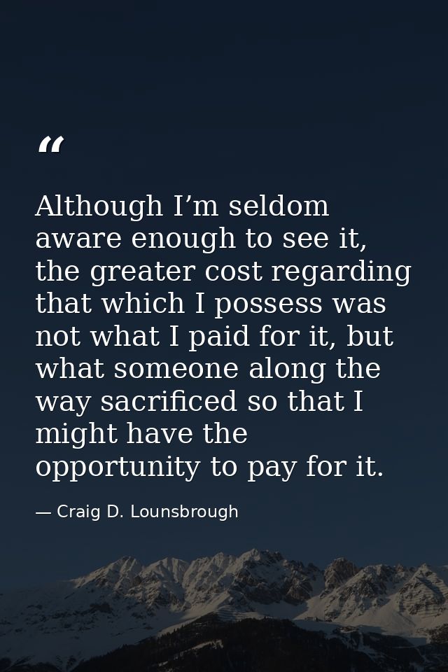 Although I’m seldom aware enough to see it, the greater cost regarding that which I possess was not what I paid for it,  — Craig D. Lounsbrough