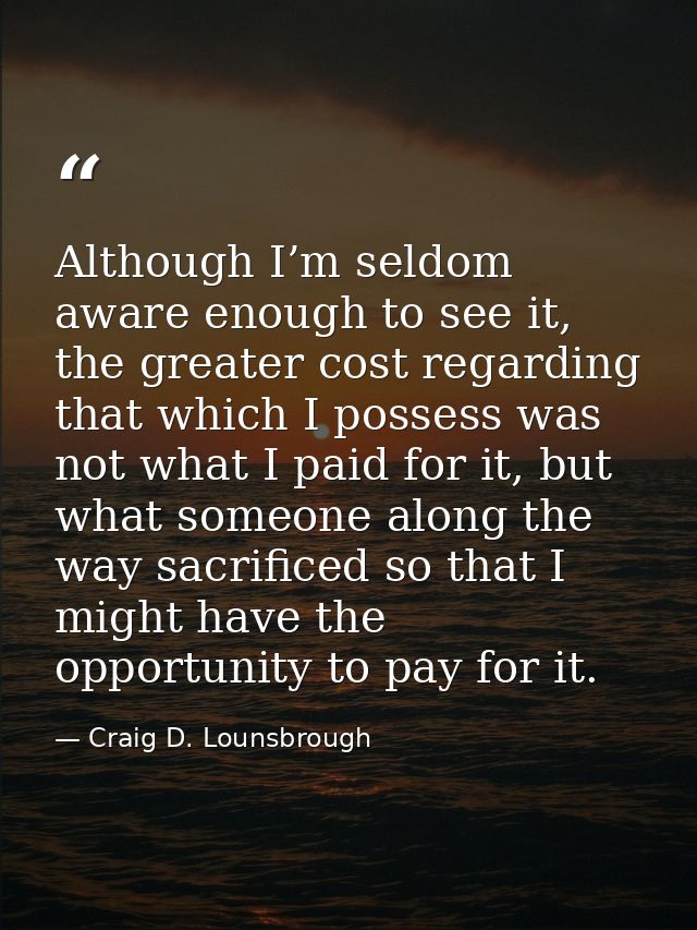 Although I’m seldom aware enough to see it, the greater cost regarding that which I possess was not what I paid for it,  — Craig D. Lounsbrough