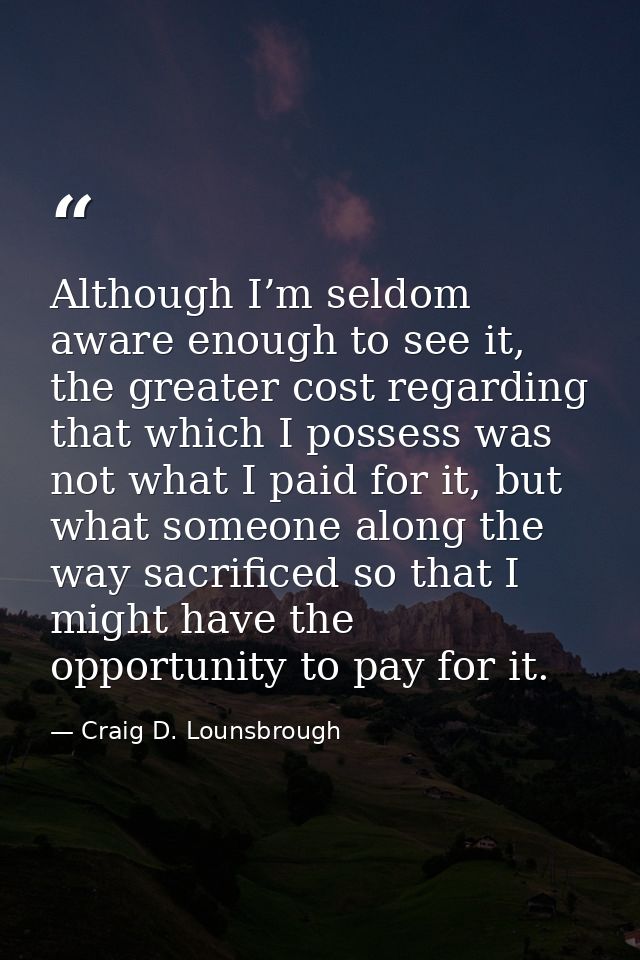 Although I’m seldom aware enough to see it, the greater cost regarding that which I possess was not what I paid for it,  — Craig D. Lounsbrough