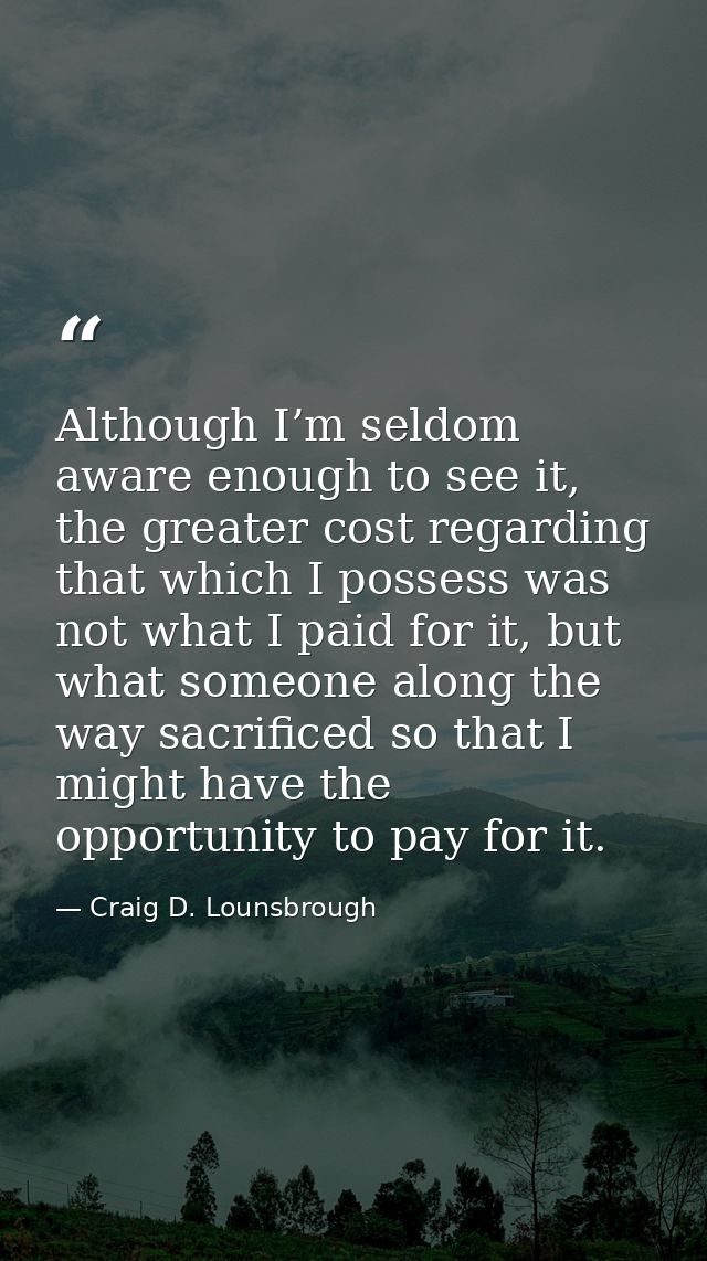 Although I’m seldom aware enough to see it, the greater cost regarding that which I possess was not what I paid for it,  — Craig D. Lounsbrough