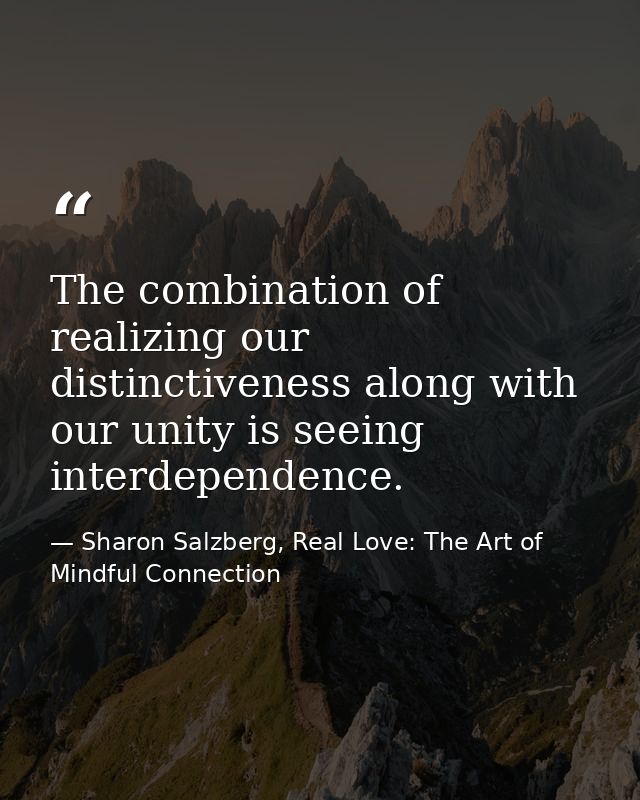 The combination of realizing our distinctiveness along with our unity is seeing interdependence. — Sharon Salzberg, Real Love: The Art of Mindful Connection