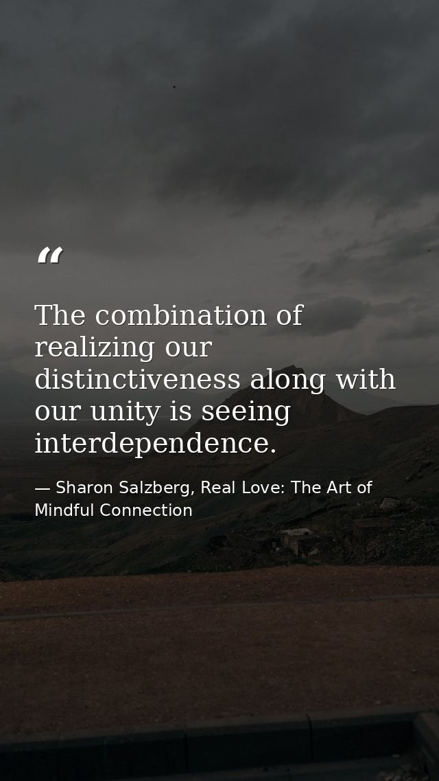 The combination of realizing our distinctiveness along with our unity is seeing interdependence. — Sharon Salzberg, Real Love: The Art of Mindful Connection