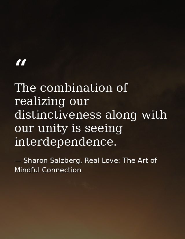 The combination of realizing our distinctiveness along with our unity is seeing interdependence. — Sharon Salzberg, Real Love: The Art of Mindful Connection